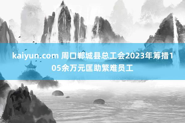 kaiyun.com 周口郸城县总工会2023年筹措105余万元匡助繁难员工
