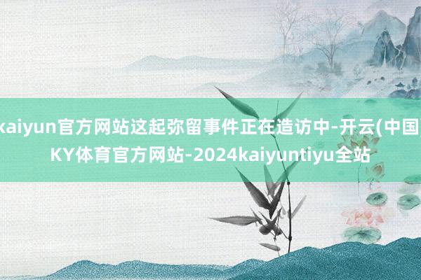 kaiyun官方网站这起弥留事件正在造访中-开云(中国)KY体育官方网站-2024kaiyuntiyu全站