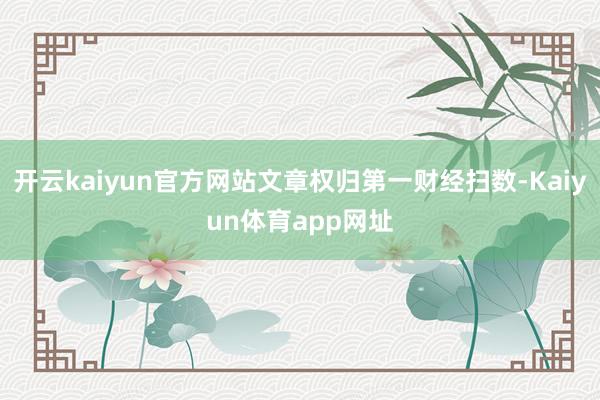 开云kaiyun官方网站文章权归第一财经扫数-Kaiyun体育app网址