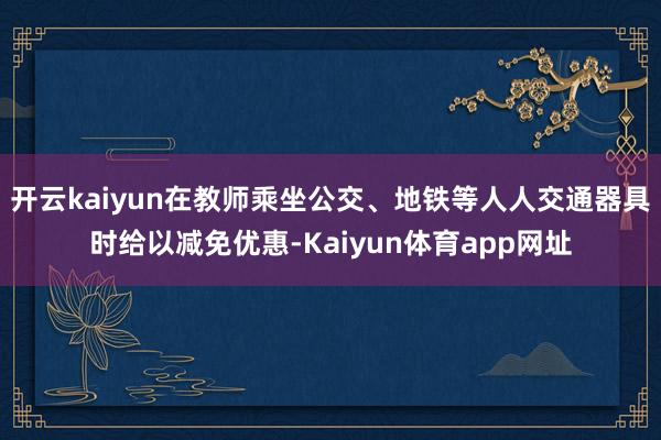 开云kaiyun在教师乘坐公交、地铁等人人交通器具时给以减免优惠-Kaiyun体育app网址