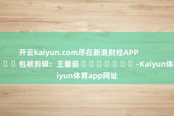 开云kaiyun.com尽在新浪财经APP            						包袱剪辑：王馨茹 							-Kaiyun体育app网址