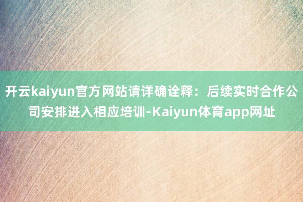 开云kaiyun官方网站请详确诠释：后续实时合作公司安排进入相应培训-Kaiyun体育app网址