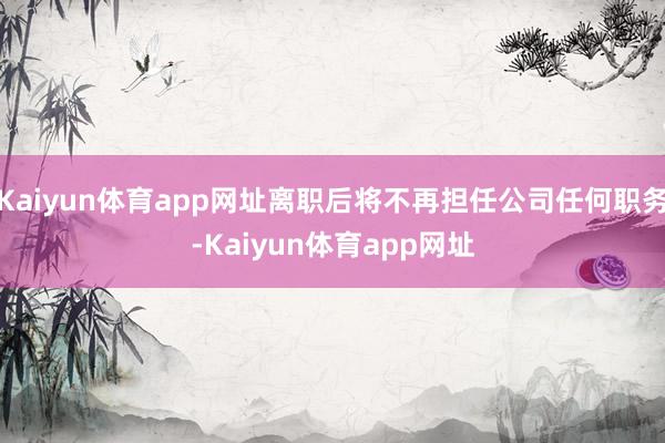 Kaiyun体育app网址离职后将不再担任公司任何职务-Kaiyun体育app网址