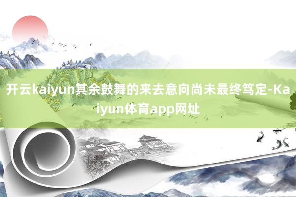 开云kaiyun其余鼓舞的来去意向尚未最终笃定-Kaiyun体育app网址