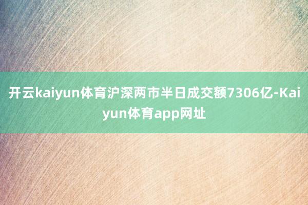 开云kaiyun体育沪深两市半日成交额7306亿-Kaiyun体育app网址