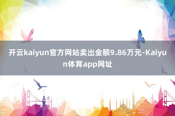 开云kaiyun官方网站卖出金额9.86万元-Kaiyun体育app网址