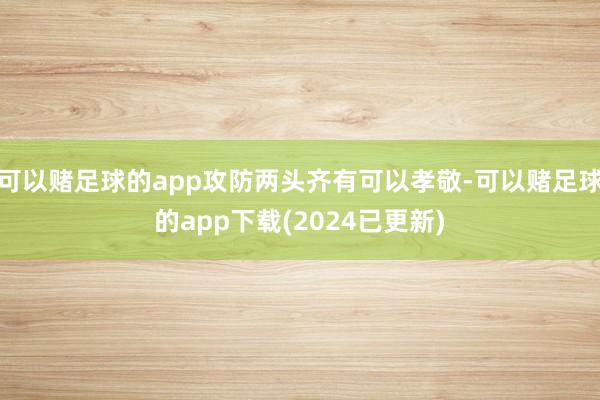 可以赌足球的app攻防两头齐有可以孝敬-可以赌足球的app下载(2024已更新)
