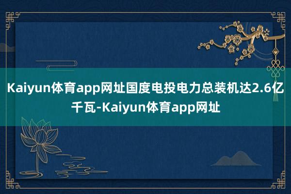 Kaiyun体育app网址国度电投电力总装机达2.6亿千瓦-Kaiyun体育app网址