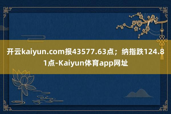 开云kaiyun.com报43577.63点；纳指跌124.81点-Kaiyun体育app网址