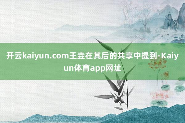 开云kaiyun.com王垚在其后的共享中提到-Kaiyun体育app网址