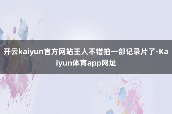 开云kaiyun官方网站王人不错拍一部记录片了-Kaiyun体育app网址