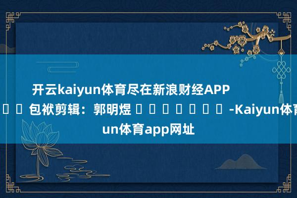 开云kaiyun体育尽在新浪财经APP            						包袱剪辑：郭明煜 							-Kaiyun体育app网址