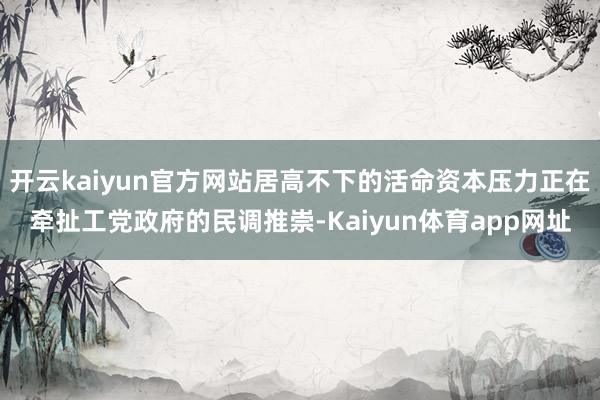 开云kaiyun官方网站居高不下的活命资本压力正在牵扯工党政府的民调推崇-Kaiyun体育app网址