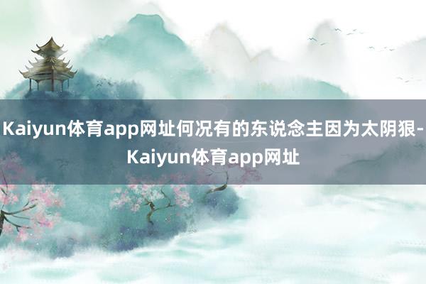 Kaiyun体育app网址何况有的东说念主因为太阴狠-Kaiyun体育app网址