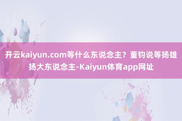 开云kaiyun.com等什么东说念主？董钧说等扬雄扬大东说念主-Kaiyun体育app网址