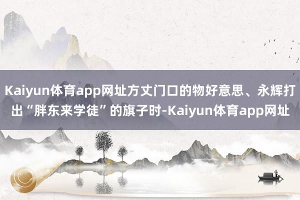 Kaiyun体育app网址方丈门口的物好意思、永辉打出“胖东来学徒”的旗子时-Kaiyun体育app网址