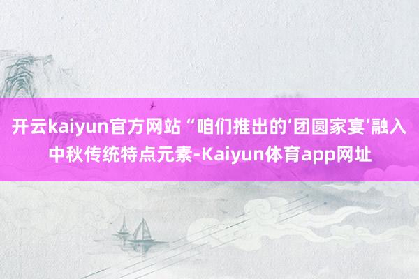 开云kaiyun官方网站“咱们推出的‘团圆家宴’融入中秋传统特点元素-Kaiyun体育app网址