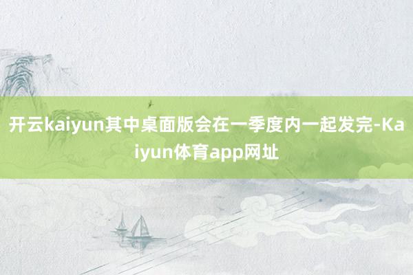 开云kaiyun其中桌面版会在一季度内一起发完-Kaiyun体育app网址