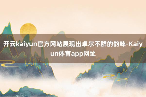 开云kaiyun官方网站展现出卓尔不群的韵味-Kaiyun体育app网址
