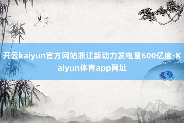 开云kaiyun官方网站浙江新动力发电量600亿度-Kaiyun体育app网址