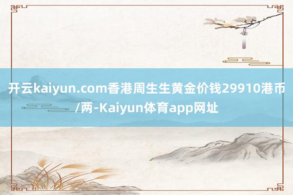 开云kaiyun.com香港周生生黄金价钱29910港币/两-Kaiyun体育app网址