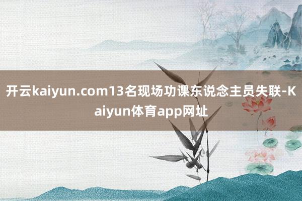 开云kaiyun.com13名现场功课东说念主员失联-Kaiyun体育app网址