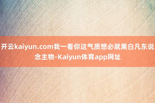 开云kaiyun.com我一看你这气质想必就黑白凡东说念主物-Kaiyun体育app网址