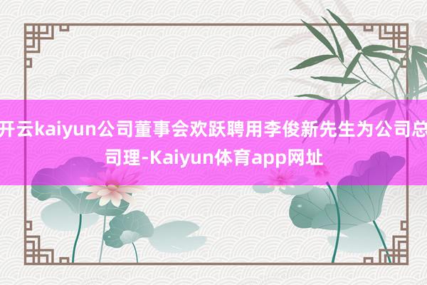 开云kaiyun公司董事会欢跃聘用李俊新先生为公司总司理-Kaiyun体育app网址