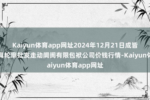 Kaiyun体育app网址2024年12月21日成皆濛阳农副家具轮廓批发走动阛阓有限包袱公司价钱行情-Kaiyun体育app网址