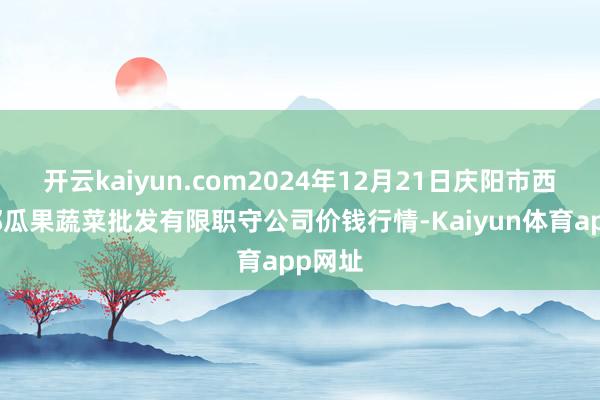 开云kaiyun.com2024年12月21日庆阳市西峰西郊瓜果蔬菜批发有限职守公司价钱行情-Kaiyun体育app网址