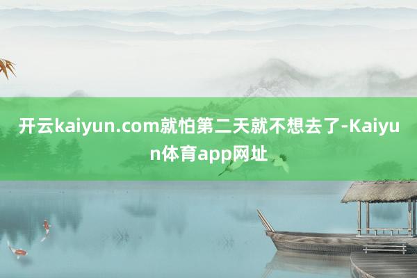开云kaiyun.com就怕第二天就不想去了-Kaiyun体育app网址