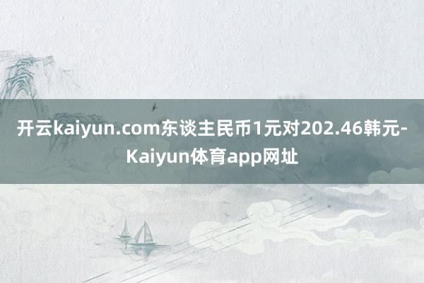 开云kaiyun.com东谈主民币1元对202.46韩元-Kaiyun体育app网址