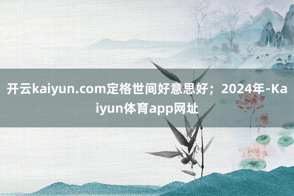 开云kaiyun.com定格世间好意思好；2024年-Kaiyun体育app网址