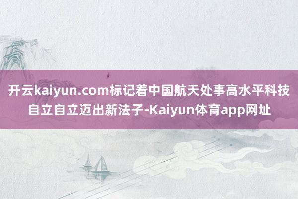 开云kaiyun.com标记着中国航天处事高水平科技自立自立迈出新法子-Kaiyun体育app网址
