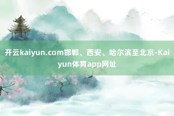 开云kaiyun.com邯郸、西安、哈尔滨至北京-Kaiyun体育app网址