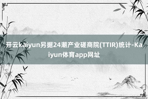 开云kaiyun另据24潮产业磋商院(TTIR)统计-Kaiyun体育app网址