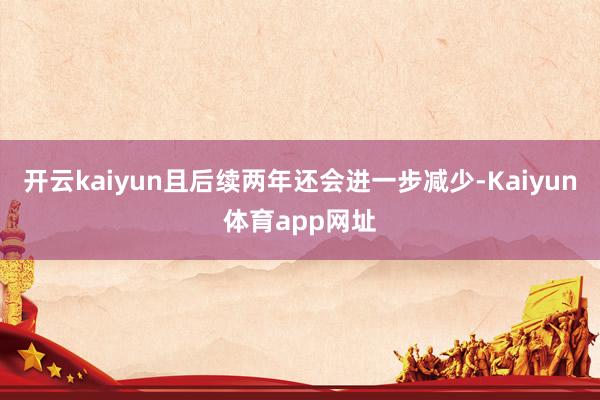 开云kaiyun且后续两年还会进一步减少-Kaiyun体育app网址