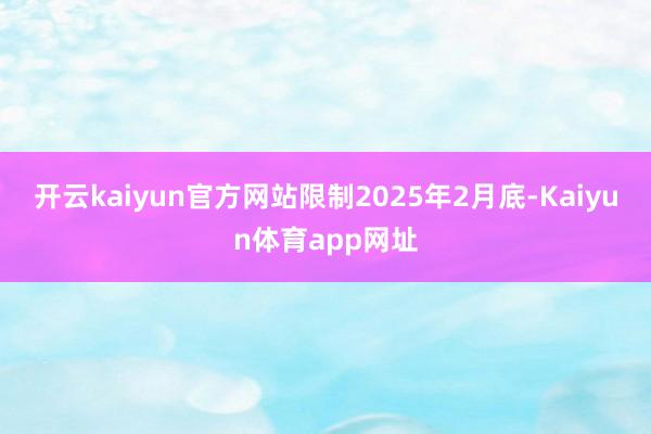 开云kaiyun官方网站限制2025年2月底-Kaiyun体育app网址