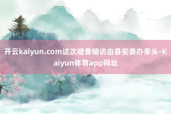 开云kaiyun.com这次暗查暗访由县安委办牵头-Kaiyun体育app网址