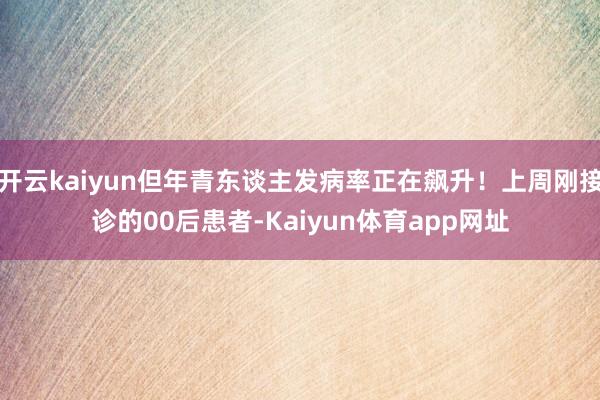 开云kaiyun但年青东谈主发病率正在飙升！上周刚接诊的00后患者-Kaiyun体育app网址