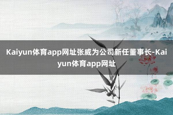 Kaiyun体育app网址张威为公司新任董事长-Kaiyun体育app网址