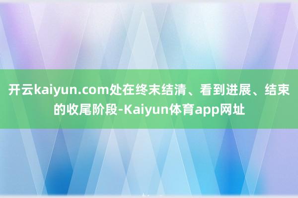 开云kaiyun.com处在终末结清、看到进展、结束的收尾阶段-Kaiyun体育app网址