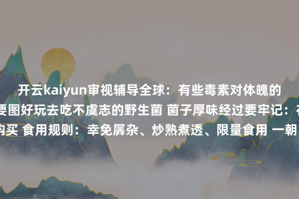 开云kaiyun审视辅导全球：有些毒素对体魄的伤害是不成逆的 千万不要图好玩去吃不虞志的野生菌 菌子厚味经过要牢记：在正规农贸商场或超市购买 食用规则：幸免羼杂、炒熟煮透、限量食用 一朝出现中毒症状请实时就医！现时你不错去享受安全好意思味的菌子盛宴了统筹：陈洁 林舒佳案牍：陈洁 合婉娴盘算：合婉娴（图片、视频素材由AI生成）职守裁剪：合婉娴职守校对：杨飏主编：武熙智终审：编委李荣发布于：云南省-K