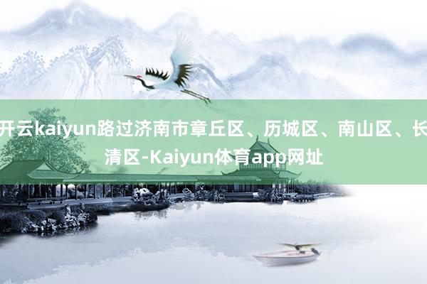 开云kaiyun路过济南市章丘区、历城区、南山区、长清区-Kaiyun体育app网址