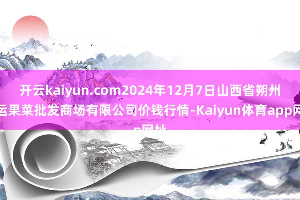 开云kaiyun.com2024年12月7日山西省朔州大运果菜批发商场有限公司价钱行情-Kaiyun体育app网址