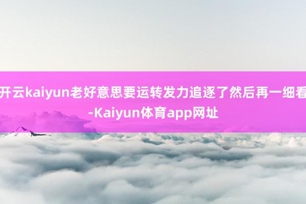 开云kaiyun老好意思要运转发力追逐了然后再一细看-Kaiyun体育app网址
