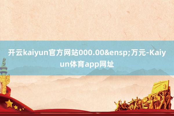 开云kaiyun官方网站000.00&ensp;万元-Kaiyun体育app网址