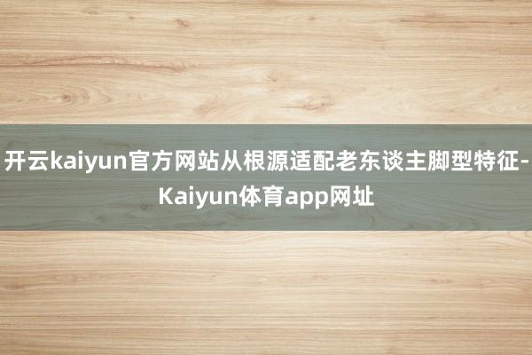 开云kaiyun官方网站从根源适配老东谈主脚型特征-Kaiyun体育app网址